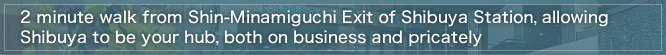 1 minute walk from Shin-Minamiguchi Exit of Shibuya Station, allowing Shibuya to be your hub, both on business and privately