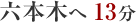 六本木へ13分