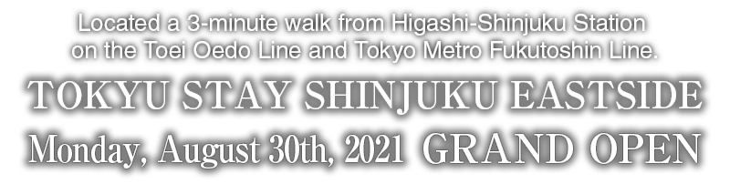 Located a 3-minute walk from Higashi-Shinjuku Station on the Toei Oedo Line and Tokyo Metro Fukutoshin Line.　Tokyu Stay Shinjuku Eastside　Scheduled to open on Monday, August 30th, 2021